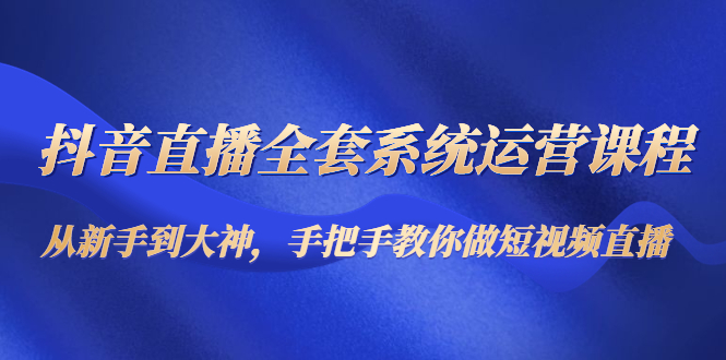 抖音直播全系统运营课程：从新手到高手，手把手教你制作直播短视频