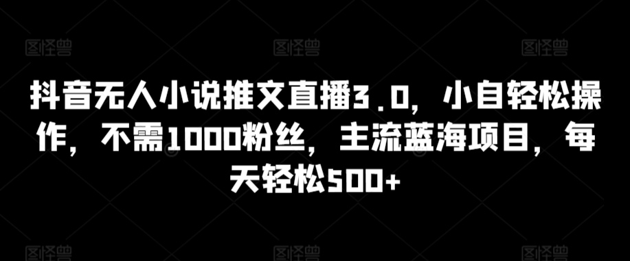 抖音无人小说推文直播3.0，小自轻松操作，不需1000粉丝，主流蓝海项目，每天轻松500+【揭秘】