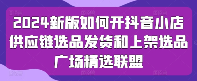 2024新版如何开抖音小店供应链选品发货和上架选品广场精选联盟