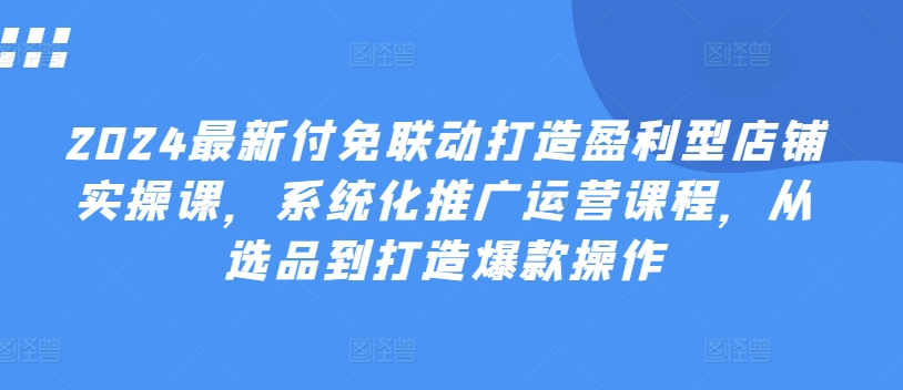 2024最新付免联动打造盈利型店铺实操课，​系统化推广运营课程，从选品到打造爆款操作